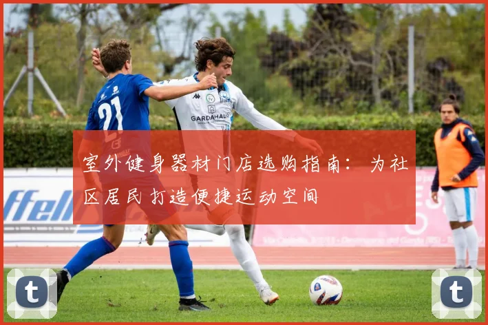 室外健身器材门店选购指南：为社区居民打造便捷运动空间