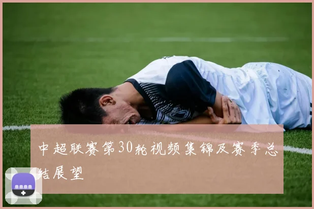 中超联赛第30轮视频集锦及赛季总结展望